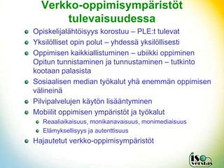 ձ-Ǳ辱⳾äö
      tulevaisuudessa
Opiskelijalähtöisyys korostuu – PLE:t tulevat
Yksilölliset opin polut – yhdessä yksilöllisesti
Oppimisen kaikkiallistuminen – ubiikki oppiminen
Opitun tunnistaminen ja tunnustaminen – tutkinto
kootaan palasista
Sosiaalisen median työkalut yhä enemmän oppimisen
välineinä
Pilvipalvelujen käytön lisääntyminen
Mobiilit oppimisen ympäristöt ja työkalut
  Reaaliaikaisuus, monikanavaisuus, monimediaisuus
  Elämyksellisyys ja autenttisuus
Hajautetut verkko-oppimisympäristöt
 