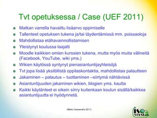 Tvt opetuksessa / Case (UEF 2011)
Matkan varrella havaittu lisäarvo oppimiselle
Tallenteet opetuksen tukena ja/tai täydentämissä mm. poissaoloja
Mahdollistaa etähavainnollistamisen
Yleistynyt koulussa laajalti
Moodle kaikkien omien kurssien tukena, mutta myös muita välineitä
(Facebook, YouTube, wiki yms.)
Wikien käytössä syntynyt pienasiantuntijayhteisöjä
Tvt jopa lisää yksilöllistä oppilaskontaktia, mahdollistaa palautteen
Jakaminen – palautus – tuottaminen –siirtymä nähtävissä
Asiantuntijuuden jakaminen wikien, blogien yms. kautta
Kaikki käytänteet ei oikein siirry kuitenkaan koulun sisällä/kaikkea
asiantuntijuutta ei hyödynnetä.


                         (Mikko Vesisenaho 2011)

                                                                  2
 