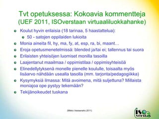 Tvt opetuksessa: Kokoavia kommentteja
(UEF 2011, ISOverstaan virtuaaliluokkahanke)
Koulut hyvin erilaisia (18 tarinaa, 5 haastattelua):
    50 - satojen oppilaiden lukioita
Monia aineita fil, hy, ma, fy, at, esp, ra, bi, maant…
Eroja opetusmenetelmissä: blended ja/tai ei; tallennus tai suora
Erilaisten yhteisöjen luomiset monilla tasoilla
Laajentanut maailmaa / oppimistilaa / oppimisyhteisöä
Elinedellytyksenä monelle pienelle koululle, toisaalta myös
lisäarvo nähdään usealla tasolla (mm. tarjonta/pedagogiikka)
Kysymyksiä ilmassa: Mitä avoimena, mitä suljettuna? Millaista
moniajoa ope pystyy tekemään?
Tekijänoikeudet tuskana



                        (Mikko Vesisenaho 2011)

                                                                   2
 