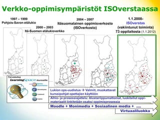 ձ-Ǳ辱⳾äö ISOverstaassa
     1997 – 1999                               2004 – 2007                1.1.2008-
Pohjois-Savon etälukio             Itäsuomalainen oppimisverkosto        ISOverstas
                     2000 – 2003           (ISOverkosto)           (vakiintunut toiminta)
              Itä-Suomen etälukioverkko                           73 oppilaitosta (1.1.2012)




                             Lukion ops-uudistus  Valmiit, muokattavat
                             kurssipohjat opettajien käyttöön
                             Aihio- ja prosessiajattelu: Alustariippumattomat, luokitellut oppi-
                             materiaalit linkitetään osaksi oppimisprosessia
                             Moodle + Monimedia + Sosiaalinen media + ….
                                                              Virtuaaliluokka
 