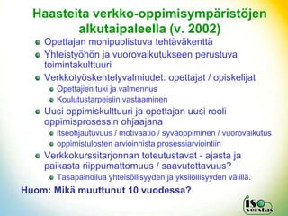 Haasteita verkko-oppimisympäristöjen
         alkutaipaleella (v. 2002)
    Opettajan monipuolistuva tehtäväkenttä
    Yhteistyöhön ja vuorovaikutukseen perustuva
    toimintakulttuuri
    Verkkotyöskentelyvalmiudet: opettajat / opiskelijat
       Opettajien tuki ja valmennus
       Koulutustarpeisiin vastaaminen
    Uusi oppimiskulttuuri ja opettajan uusi rooli
    oppimisprosessin ohjaajana
       itseohjautuvuus / motivaatio / syväoppiminen / vuorovaikutus
       oppimistulosten arvioinnista prosessiarviointiin
    Verkkokurssitarjonnan toteutustavat - ajasta ja
    paikasta riippumattomuus / saavutettavuus?
       Tasapainoilua yhteisöllisyyden ja yksilöllisyyden välillä.
Huom: Mikä muuttunut 10 vuodessa?
 