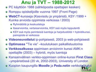 Anu ja TVT – 1988-2012
PC käyttöön 1988 (sähköpostia opettajien kesken)
Romppu opiskelijoille vuonna 1997 (Front Page)
WebCT-kursseja (Kasvisolu ja ympäristö, KSY /1999 +
Kuinka arvioida oppimista verkossa / 2003)
  Ryhmätöitä ja keskusteluja
  Itsearviointia, vertaisarviointia, KSY:ssä myös lopputentti
  KSY:ssä myös perinteisiä luentoja ja harjoitustöitä = hybridikurssi,
  painopiste ei verkossa
Videoneuvottelut ip-pohjaisesti, 2003 jo web-pohjaisesti
Optimassa ”Tie vie” –koulutuksen paikallistuutorina
Verkkosalkussa oppimisen arvioinnin kurssi AMK:n
opettajille (2003) – hybridi, myös luentoja
Kansainvälinen verkko-oppimisen online-kurssi First Class
–ympäristössä (20 vk, 2002-2003), University of London
Kuopion kaupungilla Moodle ja Peda.netin verkkotyökalut
 