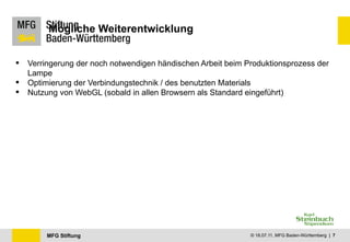 Mögliche Weiterentwicklung


   Verringerung der noch notwendigen händischen Arbeit beim Produktionsprozess der
    Lampe
   Optimierung der Verbindungstechnik / des benutzten Materials
   Nutzung von WebGL (sobald in allen Browsern als Standard eingeführt)




         MFG Stiftung                                         © 18.07.11, MFG Baden-Württemberg | 7
 