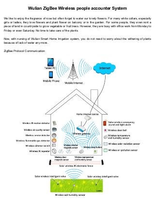 Wulian ZigBee Wireless people accounter System
We like to enjoy the fragrance of rose but often forget to water our lovely flowers. For many white collars, especially
girls or ladies, they love flowers and plant flower on balcony or in the garden. For some people, they even rent a
piece of land in countryside to grow vegetable or fruit trees. However, they are busy with office work from Monday to
Friday or even Saturday. No time to take care of the plants.
Now, with nursing of Wulian Smart Home Irrigation system, you do not need to worry about the withering of plants
because of lack of water any more.
ZigBee Protocol Communication:

 