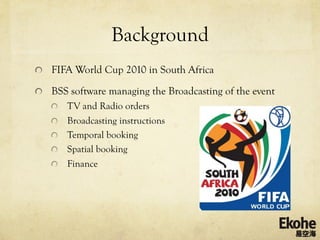 Background
!   FIFA World Cup 2010 in South Africa

!   BSS software managing the Broadcasting of the event
   !   TV and Radio orders
   !   Broadcasting instructions
   !   Temporal booking
   !   Spatial booking
   !   Finance
 