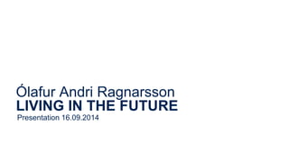 Ólafur Andri Ragnarsson 
LIVING IN THE FUTURE 
Presentation 16.09.2014 
 