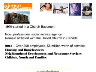 1950 started in a Church Basement

Now, professional social service agency
Remain affiliated with the United Church in Canada

2013 – Over 200 employees, $8 million worth of services
Housing and Homelessness
Neighbourhood Development and Newcomer Services
Children, Youth and Families


              DECREASING BARRIERS… INCREASING OPPORTUNITIES
                         www.wesleyurbanministries.ca
 