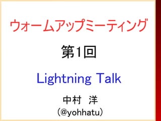 ウォームアップミーティング
     第1回
  Lightning Talk
      中村　洋
     (@yohhatu)
 