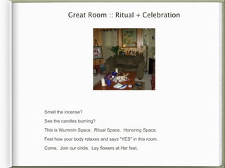 Great Room :: Ritual + Celebration




Smell the incense?

See the candles burning?

This is Wummin Space. Ritual Space. Honoring Space.

Feel how your body relaxes and says "YES" in this room.

Come. Join our circle. Lay flowers at Her feet.
 