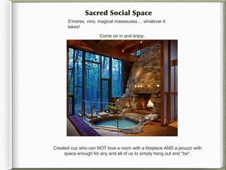 Sacred Social Space
      S'mores, vino, magical masseuses.... whatever it
      takes!

                      Come on in and enjoy.




Created cuz who can NOT love a room with a fireplace AND a jacuzzi with
     space enough for any and all of us to simply hang out and *be*.
 