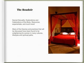The Boudoir


Sacred Sexuality,Explorations and
Celebrations of the Body.Resources,
experientials, and much more!

Many of the theories and practices that will
be discussed have been found to be
enlightening for women in many cultures,
lifestyles and spiritual paths.
 