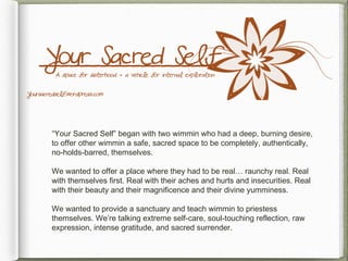 “Your Sacred Self” began with two wimmin who had a deep, burning desire,
to offer other wimmin a safe, sacred space to be completely, authentically,
no-holds-barred, themselves.

We wanted to offer a place where they had to be real… raunchy real. Real
with themselves first. Real with their aches and hurts and insecurities. Real
with their beauty and their magnificence and their divine yumminess.

We wanted to provide a sanctuary and teach wimmin to priestess
themselves. We’re talking extreme self-care, soul-touching reflection, raw
expression, intense gratitude, and sacred surrender.
 