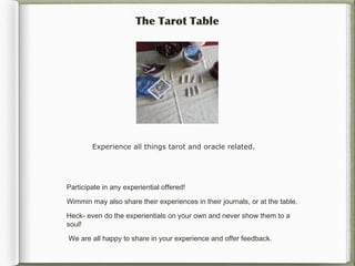 The Tarot Table




        Experience all things tarot and oracle related.




Participate in any experiential offered!

Wimmin may also share their experiences in their journals, or at the table.

Heck- even do the experientials on your own and never show them to a
soul!

We are all happy to share in your experience and offer feedback.
 