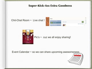 Super-Kick-Ass Extra Goodness




Chit-Chat Room ~ Live chat !




                   Pic’s ~ cuz we all enjoy sharing!




Event Calendar ~ so we can share upcoming awesomeness.
 