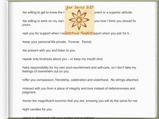 •be willing to get to know the real you – without judgment or a superior attitude.

•be willing to work on my own shit instead of telling you how I think you should fix
yours.

•ask you for support when I need it and give you support when you ask for it.

•keep your personal life private. Forever. Period.

•be present with you and listen to you.

•speak only kindness about you – or keep my mouth shut.

•take responsibility for my own soul-nourishment and self-care, so I don’t take my
feelings of overwhelm out on you.

•offer you compassion, friendship, celebration and sisterhood. No strings attached.

•interact with you from a place of integrity and love instead of defensiveness and
judgment.

•honor the magnificent wummin that you are, knowing you will do the same for me.

•light candles for you.

•stand in alignment with your guides and guardians.
 
