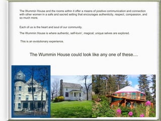 The Wummin House and the rooms within it offer a means of positive communication and connection
with other women in a safe and sacred setting that encourages authenticity, respect, compassion, and
so much more.


Each of us is the heart and soul of our community.

The Wummin House is where authentic, self-lovin’, magical, unique selves are explored.

This is an evolutionary experience.



        The Wummin House could look like any one of these....
 