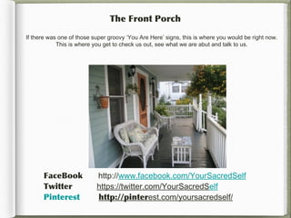 The Front Porch

If there was one of those super groovy ‘You Are Here’ signs, this is where you would be right now.
            This is where you get to check us out, see what we are abut and talk to us.




      FaceBook             http://www.facebook.com/YourSacredSelf
      Twitter              https://twitter.com/YourSacredSelf
      Pinterest            http://pinterest.com/yoursacredself/
 