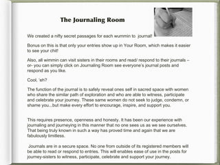 The Journaling Room

We created a nifty secret passages for each wummin to journal!

Bonus on this is that only your entries show up in Your Room, which makes it easier
to see your chit!

Also, all wimmin can visit sisters in their rooms and read/ respond to their journals –
or- you can simply click on Journaling Room see everyone’s journal posts and
respond as you like.

Cool, ‘eh?

The function of the journal is to safely reveal ones self in sacred space with women
who share the similar path of exploration and who are able to witness, participate
and celebrate your journey. These same women do not seek to judge, condemn, or
shame you...but make every effort to encourage, inspire, and support you.


This requires presence, openness and honesty. It has been our experience with
journaling and journeying in this manner that no one sees us as we see ourselves.
That being truly known in such a way has proved time and again that we are
fabulously limitless.

 Journals are in a secure space. No one from outside of its registered members will
be able to read or respond to entries. This will enables ease of use in the posts for
journey-sisters to witness, participate, celebrate and support your journey.
 