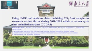 Using SMOS soil moisture data combining CO2 flask samples to
constrain carbon fluxes during 2010-2015 within a carbon cycle
data assimilation system (CCDAS)
MOUSONG WU1,2, MARKO SCHOLZE2, THOMAS KAMINSKI3, MICHAEL VOSSBECK3, TORBERN
TAGESSON2
1. INTERNATIONAL INSTITUTE FOR EARTH SYSTEM SCIENCE, NANJING UNIVERSITY, NANJING, CHINA
2. DEPARTMENT OF PHYSICAL GEOGRAPHY AND ECOSYSTEM SCIENCE, LUND UNIVERSITY, LUND, SWEDEN
3. THE INVERSION LAB, HAMBURG, GERMANY
 
