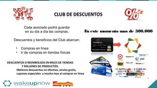 • Compras en línea
• Ir de compras en tiendas físicas
Cada asociado podrá guardar
en su día a día las compras.
Descuentos y beneficios del Club abarcan:
DESCUENTOS O REEMBOLSOS EN MILES DE TIENDAS
Y MILLONES DE PRODUCTOS.
Obtienes descuentos en efectivo, envíos gratis,
cupones especiales y mucho mas al comprar en línea
En este momento mas de 300.000
 