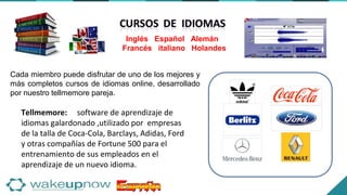 Cada miembro puede disfrutar de uno de los mejores y
más completos cursos de idiomas online, desarrollado
por nuestro tellmemore pareja.
Inglés Español Alemán
Francés italiano Holandes
Tellmemore: software de aprendizaje de
idiomas galardonado ,utilizado por empresas
de la talla de Coca-Cola, Barclays, Adidas, Ford
y otras compañías de Fortune 500 para el
entrenamiento de sus empleados en el
aprendizaje de un nuevo idioma.
 