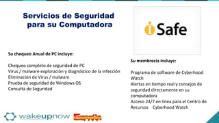 Servicios de Seguridad
para su Computadora
Su membrecía incluye:
Programa de software de Cyberhood
Watch
Alertas en tiempo real y consejos de
seguridad directamente en su
computadora
Acceso 24/7 en línea para el Centro de
Recursos Cyberhood Watch
Su chequeo Anual de PC incluye:
Chequeo completo de seguridad de PC
Virus / malware exploración y diagnóstico de la infección
Eliminación de Virus / malware
Prueba de seguridad de Windows OS
Consulta de Seguridad
 
