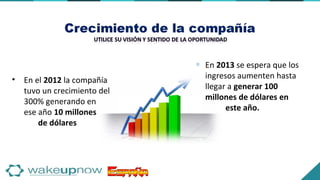 • En el 2012 la compañía
tuvo un crecimiento del
300% generando en
ese año 10 millones
de dólares
∗ En 2013 se espera que los
ingresos aumenten hasta
llegar a generar 100
millones de dólares en
este año.
 