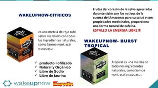  producto liofilizado
 Natural y Orgánico
 Libre de Sodio
 Libre de taurina
WAKEUPNOW-CITRICOS
es una mezcla de rojo rubí
sabor mezclado con todos
los ingredientes naturales,
como Samoa noni, açaí
y cupuaçu
WAKEUPNOW- BURST
TROPICAL
Tropical es una mezcla de
todos los ingredientes
naturales, como Samoa
noni, açaí y cupuaçu .
Frutas del corazón de la selva apreciadas
durante siglos por los nativos de la
cuenca del Amazonas para su salud y con
propiedades medicinales, proporciona
una forma natural de cafeína.
ESTALLO LA ENERGIA LIBRE!!!
 