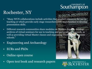 Rochester, NY
• “Many WUN collaborations include activities that produce resources for use in
teaching or which provide early stage researchers with opportunities to develop
presentation skills.
• Different research communities share modules on Masters degrees, develop
archives of virtual seminars for use in teaching and postgraduate research, as
well as providing virtual Master classes and organising international summer
schools.”
• Engineering and Archaeology
• ECRs and PhDs
• Online open course
• Open text book and research papers
 