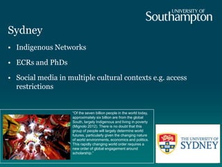 Sydney
• Indigenous Networks
• ECRs and PhDs
• Social media in multiple cultural contexts e.g. access
restrictions
“Of the seven billion people in the world today,
approximately six billion are from the global
South, largely Indigenous and living in poverty
(Mignolo 2012). There is no doubt that this
group of people will largely determine world
futures, particularly given the changing nature
of world environments, economics and politics.
This rapidly changing world order requires a
new order of global engagement around
scholarship.”
 