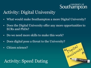 Activity: Digital University
• What would make Southampton a more Digital University?
• Does the Digital University offer any more opportunities to
ECRs and PhDs?
• Do we need more skills to make this work?
• Does digital pose a threat to the University?
• Citizen science?
Activity: Speed Dating
 