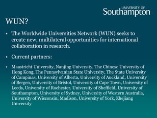 WUN?
• The Worldwide Universities Network (WUN) seeks to
create new, multilateral opportunities for international
collaboration in research.
• Current partners:
• Maastricht University, Nanjing University, The Chinese University of
Hong Kong, The Pennsylvanian State University, The State University
of Campinas, University of Alberta, University of Auckland, University
of Bergen, University of Bristol, University of Cape Town, University of
Leeds, University of Rochester, University of Sheffield, University of
Southampton, University of Sydney, University of Western Australia,
University of Wisconsin, Madison, University of York, Zhejiang
University
 