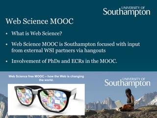Web Science MOOC
• What is Web Science?
• Web Science MOOC is Southampton focused with input
from external WSI partners via hangouts
• Involvement of PhDs and ECRs in the MOOC.
Web Science free MOOC – how the Web is changing
the world.
 