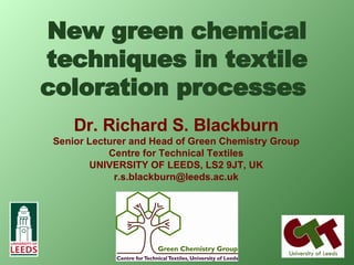 New green chemical techniques in textile coloration processes   Dr. Richard S. Blackburn Senior Lecturer and Head of Green Chemistry Group Centre for Technical Textiles UNIVERSITY OF LEEDS, LS2 9JT, UK [email_address] 