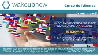 Transparent®
Curso de Idiomas
UM DOS MAIS MODERNOS CURSOS DE
IDIOMAS ONLINE DA ATUALIDADE
80 IDIOMAS
À SUA DISPOSIÇÃO, DE SUA FAMÍLIA
E DE SUA EMPRESA
No Brasil 3000 pessoas/dia cadastram-se em cursos on line. A demanda mundial cresce quase
22%/ano. A previsão é que atinja o faturamento de U$1.69 bilhões em 2014 EM NOSSO PAÍS.
 