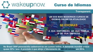 UM DOS MAIS MODERNOS CURSOS DE
IDIOMAS ONLINE DA ATUALIDADE
80 IDIOMAS
À SUA DISPOSIÇÃO, DE SUA FAMÍLIA
E DE SUA EMPRESA
Transparent
Curso de Idiomas
No Brasil 3000 pessoas/dia cadastram-se em cursos online. A demanda mundial cresce
quase 22% / ano. A previsão é que atinja o faturamento de U$1.69 bilhões em 2014.
 