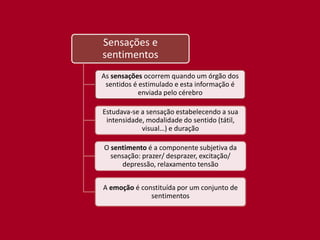 Sensações e
sentimentos
As sensações ocorrem quando um órgão dos
 sentidos é estimulado e esta informação é
            enviada pelo cérebro

Estudava-se a sensação estabelecendo a sua
 intensidade, modalidade do sentido (tátil,
            visual…) e duração

O sentimento é a componente subjetiva da
  sensação: prazer/ desprazer, excitação/
     depressão, relaxamento tensão


A emoção é constituída por um conjunto de
              sentimentos
 