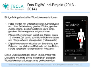 Das DigiWund-Projekt (2013 - 
2014) 
Einige Mängel aktueller Wunddokumentationen 
● Fotos werden mit unterschiedlichen Kameratypen 
und ohne Beibehaltung gleicher Winkel, gleicher 
Ausleuchtung, gleicher Abstände sowie eines 
gleichen Bildhintergrunds aufgenommen 
● Pflegekräfte verbringen täglich pro Patient bis zu 
10 Minuten Zeit damit, schriftliche Dokumentation 
und Pflegesoftware abzugleichen (Fehlerquelle) 
● Digitalfotos werden inklusive der Zuordnung zum 
Patienten per Mail ohne Rücksicht auf den Daten-schutz 
verschickt (Sicherheit einer Postkarte) 
Diese Qualitätsmängel sollen im Rahmen von 
DigiWund mit Hilfe eines integrierten digitalen 
Wunddokumentationssystems gelöst werden 
Berliner Projekt | 14. Schnittstellenseminar | Wunddokumentation | 26.11.2014 | Christian Reinboth | TECLA e.V. 
 