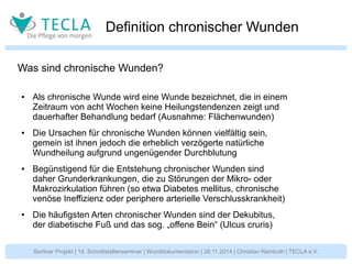 Definition chronischer Wunden 
Was sind chronische Wunden? 
● Als chronische Wunde wird eine Wunde bezeichnet, die in einem 
Zeitraum von acht Wochen keine Heilungstendenzen zeigt und 
dauerhafter Behandlung bedarf (Ausnahme: Flächenwunden) 
● Die Ursachen für chronische Wunden können vielfältig sein, 
gemein ist ihnen jedoch die erheblich verzögerte natürliche 
Wundheilung aufgrund ungenügender Durchblutung 
● Begünstigend für die Entstehung chronischer Wunden sind 
daher Grunderkrankungen, die zu Störungen der Mikro- oder 
Makrozirkulation führen (so etwa Diabetes mellitus, chronische 
venöse Ineffizienz oder periphere arterielle Verschlusskrankheit) 
● Die häufigsten Arten chronischer Wunden sind der Dekubitus, 
der diabetische Fuß und das sog. „offene Bein“ (Ulcus cruris) 
Berliner Projekt | 14. Schnittstellenseminar | Wunddokumentation | 26.11.2014 | Christian Reinboth | TECLA e.V. 
 