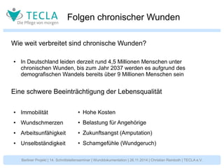 Folgen chronischer Wunden 
Wie weit verbreitet sind chronische Wunden? 
● In Deutschland leiden derzeit rund 4,5 Millionen Menschen unter 
chronischen Wunden, bis zum Jahr 2037 werden es aufgrund des 
demografischen Wandels bereits über 9 Millionen Menschen sein 
Eine schwere Beeinträchtigung der Lebensqualität 
● Immobilität 
● Wundschmerzen 
● Arbeitsunfähigkeit 
● Unselbständigkeit 
● Hohe Kosten 
● Belastung für Angehörige 
● Zukunftsangst (Amputation) 
● Schamgefühle (Wundgeruch) 
Berliner Projekt | 14. Schnittstellenseminar | Wunddokumentation | 26.11.2014 | Christian Reinboth | TECLA e.V. 
 