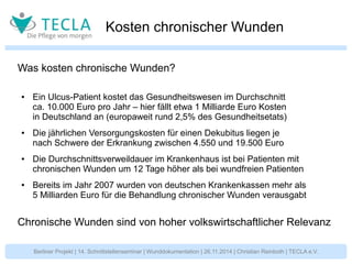 Kosten chronischer Wunden 
Was kosten chronische Wunden? 
● Ein Ulcus-Patient kostet das Gesundheitswesen im Durchschnitt 
ca. 10.000 Euro pro Jahr – hier fällt etwa 1 Milliarde Euro Kosten 
in Deutschland an (europaweit rund 2,5% des Gesundheitsetats) 
● Die jährlichen Versorgungskosten für einen Dekubitus liegen je 
nach Schwere der Erkrankung zwischen 4.550 und 19.500 Euro 
● Die Durchschnittsverweildauer im Krankenhaus ist bei Patienten mit 
chronischen Wunden um 12 Tage höher als bei wundfreien Patienten 
● Bereits im Jahr 2007 wurden von deutschen Krankenkassen mehr als 
5 Milliarden Euro für die Behandlung chronischer Wunden verausgabt 
Chronische Wunden sind von hoher volkswirtschaftlicher Relevanz 
Berliner Projekt | 14. Schnittstellenseminar | Wunddokumentation | 26.11.2014 | Christian Reinboth | TECLA e.V. 
 