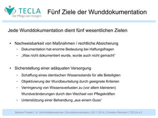 Fünf Ziele der Wunddokumentation 
Jede Wunddokumentation dient fünf wesentlichen Zielen 
● Nachweisbarkeit von Maßnahmen / rechtliche Absicherung 
– Dokumentation hat enorme Bedeutung bei Haftungsfragen 
– „Was nicht dokumentiert wurde, wurde auch nicht gemacht“ 
● Sicherstellung einer adäquaten Versorgung 
– Schaffung eines identischen Wissensstands für alle Beteiligten 
– Objektivierung der Wundbeurteilung durch geeignete Kriterien 
– Verringerung von Wissensverlusten zu (vor allem kleineren) 
Wundveränderungen durch den Wechsel von Pflegekräften 
– Unterstützung einer Behandlung „aus einem Guss“ 
Berliner Projekt | 14. Schnittstellenseminar | Wunddokumentation | 26.11.2014 | Christian Reinboth | TECLA e.V. 
 