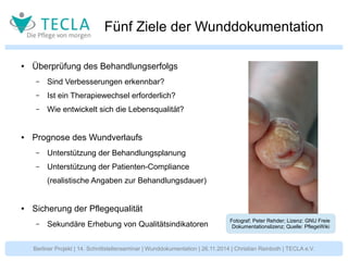 Fünf Ziele der Wunddokumentation 
● Überprüfung des Behandlungserfolgs 
– Sind Verbesserungen erkennbar? 
– Ist ein Therapiewechsel erforderlich? 
– Wie entwickelt sich die Lebensqualität? 
● Prognose des Wundverlaufs 
– Unterstützung der Behandlungsplanung 
– Unterstützung der Patienten-Compliance 
(realistische Angaben zur Behandlungsdauer) 
● Sicherung der Pflegequalität 
– Sekundäre Erhebung von Qualitätsindikatoren Fotograf: Peter Rehder; Lizenz: GNU Freie 
Dokumentationslizenz; Quelle: PflegeWiki 
Berliner Projekt | 14. Schnittstellenseminar | Wunddokumentation | 26.11.2014 | Christian Reinboth | TECLA e.V. 
 