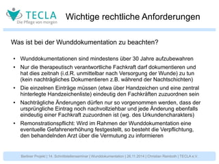 Wichtige rechtliche Anforderungen 
Was ist bei der Wunddokumentation zu beachten? 
● Wunddokumentationen sind mindestens über 30 Jahre aufzubewahren 
● Nur die therapeutisch verantwortliche Fachkraft darf dokumentieren und 
hat dies zeitnah (i.d.R. unmittelbar nach Versorgung der Wunde) zu tun 
(kein nachträgliches Dokumentieren z.B. während der Nachtschichten) 
● Die einzelnen Einträge müssen (etwa über Handzeichen und eine zentral 
hinterlegte Handzeichenliste) eindeutig den Fachkräften zuzuordnen sein 
● Nachträgliche Änderungen dürfen nur so vorgenommen werden, dass der 
ursprüngliche Eintrag noch nachvollziehbar und jede Änderung ebenfalls 
eindeutig einer Fachkraft zuzuordnen ist (wg. des Urkundencharakters) 
● Remonstrationspflicht: Wird im Rahmen der Wunddokumentation eine 
eventuelle Gefahrenerhöhung festgestellt, so besteht die Verpflichtung, 
den behandelnden Arzt über die Vermutung zu informieren 
Berliner Projekt | 14. Schnittstellenseminar | Wunddokumentation | 26.11.2014 | Christian Reinboth | TECLA e.V. 
 