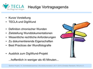 Heutige Vortragsagenda 
● Kurze Vorstellung 
● TECLA und DigiWund 
● Definition chronischer Wunden 
● Zielstellung Wunddokumentationen 
● Wesentliche rechtliche Anforderungen 
● Zu dokumentierende Eigenschaften 
● Best Practices der Wundfotografie 
● Ausblick zum DigiWund-Projekt 
...hoffentlich in weniger als 45 Minuten... 
Berliner Projekt | 14. Schnittstellenseminar | Wunddokumentation | 26.11.2014 | Christian Reinboth | TECLA e.V. 
 
