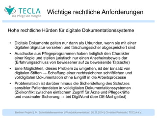 Wichtige rechtliche Anforderungen 
Hohe rechtliche Hürden für digitale Dokumentationssysteme 
● Digitale Dokumente gelten nur dann als Urkunden, wenn sie mit einer 
digitalen Signatur versehen und fälschungssicher abgespeichert sind 
● Ausdrucke aus Pflegeprogrammen haben lediglich den Charakter 
einer Kopie und stellen juristisch nur einen Anscheinsbeweis dar 
(Erfahrungsschluss von bewiesener auf zu beweisende Tatsache) 
● Eine Möglichkeit, dieses Problem zu umgehen, ist der Einsatz von 
digitalen Stiften → Schaffung einer rechtssicheren schriftlichen und 
volldigitalen Dokumentation ohne Eingriff in die Arbeitsprozesse 
● Problematisch ist darüber hinaus die Sicherstellung des Schutzes 
sensibler Patientendaten in volldigitalen Dokumentationssystemen 
(Zielkonflikt zwischen einfachem Zugriff für Ärzte und Pflegekräfte 
und maximaler Sicherung → bei DigiWund über DE-Mail gelöst) 
Berliner Projekt | 14. Schnittstellenseminar | Wunddokumentation | 26.11.2014 | Christian Reinboth | TECLA e.V. 
 
