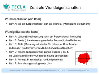 Zentrale Wundeigenschaften 
Wundlokalisation (ein Item) 
● Item A: Wo am Körper befindet sich die Wunde? (Markierung auf Schema) 
Wundgröße (sechs Items) 
● Item A: Länge (Linealmessung nach der Perpendicular-Methode) 
● Item B: Breite (Linealmessung nach der Perpendicular-Methode) 
● Item C: Tiefe (Messung mit steriler Pinzette oder Knopfsonde) 
(Alternativ: Epidermis/Dermis/Subcutis/Muskeln/Knochen) 
● Item D: Fläche (Ellipsenformel: Länge x Breite x pi / 4, 
da Länge x Breite die Wundgröße häufig überschätzt) 
● Item E: Form (z.B. rechteckig, rund, elliptisch etc.) 
● Item F: Ausrichtung (analog einer Uhr) 
Berliner Projekt | 14. Schnittstellenseminar | Wunddokumentation | 26.11.2014 | Christian Reinboth | TECLA e.V. 
 