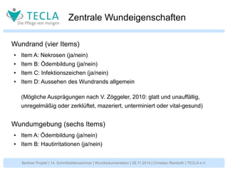 Zentrale Wundeigenschaften 
Wundrand (vier Items) 
● Item A: Nekrosen (ja/nein) 
● Item B: Ödembildung (ja/nein) 
● Item C: Infektionszeichen (ja/nein) 
● Item D: Aussehen des Wundrands allgemein 
(Mögliche Ausprägungen nach V. Zöggeler, 2010: glatt und unauffällig, 
unregelmäßig oder zerklüftet, mazeriert, unterminiert oder vital-gesund) 
Wundumgebung (sechs Items) 
● Item A: Ödembildung (ja/nein) 
● Item B: Hautirritationen (ja/nein) 
Berliner Projekt | 14. Schnittstellenseminar | Wunddokumentation | 26.11.2014 | Christian Reinboth | TECLA e.V. 
 