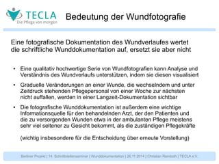 Bedeutung der Wundfotografie 
Eine fotografische Dokumentation des Wundverlaufes wertet 
die schriftliche Wunddokumentation auf, ersetzt sie aber nicht 
● Eine qualitativ hochwertige Serie von Wundfotografien kann Analyse und 
Verständnis des Wundverlaufs unterstützen, indem sie diesen visualisiert 
● Graduelle Veränderungen an einer Wunde, die wechselndem und unter 
Zeitdruck stehenden Pflegepersonal von einer Woche zur nächsten 
nicht auffallen, werden in einer Langzeit-Dokumentation sichtbar 
● Die fotografische Wunddokumentation ist außerdem eine wichtige 
Informationsquelle für den behandelnden Arzt, der den Patienten und 
die zu versorgenden Wunden etwa in der ambulanten Pflege meistens 
sehr viel seltener zu Gesicht bekommt, als die zuständigen Pflegekräfte 
(wichtig insbesondere für die Entscheidung über erneute Vorstellung) 
Berliner Projekt | 14. Schnittstellenseminar | Wunddokumentation | 26.11.2014 | Christian Reinboth | TECLA e.V. 
 