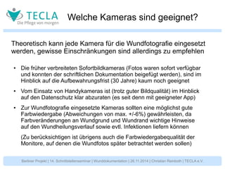 Welche Kameras sind geeignet? 
Theoretisch kann jede Kamera für die Wundfotografie eingesetzt 
werden, gewisse Einschränkungen sind allerdings zu empfehlen 
● Die früher verbreiteten Sofortbildkameras (Fotos waren sofort verfügbar 
und konnten der schriftlichen Dokumentation beigefügt werden), sind im 
Hinblick auf die Aufbewahrungsfrist (30 Jahre) kaum noch geeignet 
● Vom Einsatz von Handykameras ist (trotz guter Bildqualität) im Hinblick 
auf den Datenschutz klar abzuraten (es seit denn mit geeigneter App) 
● Zur Wundfotografie eingesetzte Kameras sollten eine möglichst gute 
Farbwiedergabe (Abweichungen von max. +/-6%) gewährleisten, da 
Farbveränderungen an Wundgrund und Wundrand wichtige Hinweise 
auf den Wundheilungsverlauf sowie evtl. Infektionen liefern können 
(Zu berücksichtigen ist übrigens auch die Farbwiedergabequalität der 
Monitore, auf denen die Wundfotos später betrachtet werden sollen) 
Berliner Projekt | 14. Schnittstellenseminar | Wunddokumentation | 26.11.2014 | Christian Reinboth | TECLA e.V. 
 